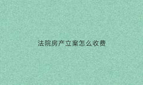 法院房产立案怎么收费(房产官司立案费用)
