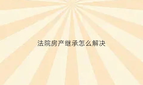 法院房产继承怎么解决(法院办理房屋继承需要什么手续)
