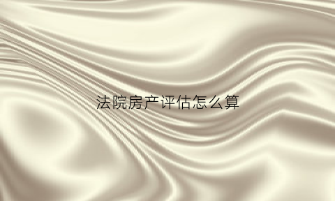 法院房产评估怎么算(法院评估房子怎么评估房屋的价值)