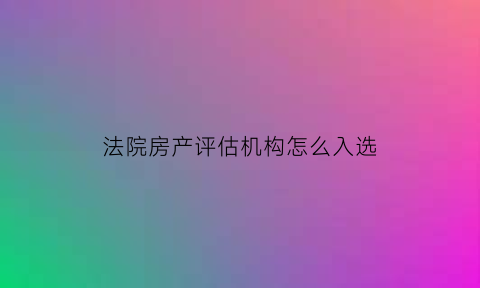 法院房产评估机构怎么入选(法院评估机构如何选)