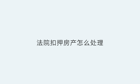 法院扣押房产怎么处理(法院扣押房子过户都需要什么手续)