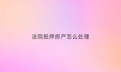 法院抵押房产怎么处理(法院抵押房产拍卖的规定)