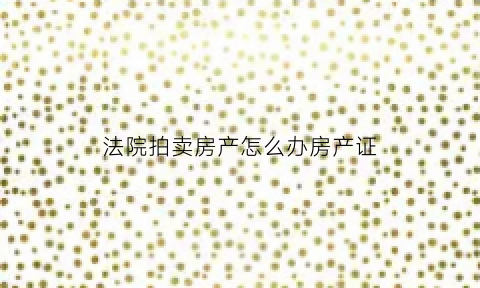 法院拍卖房产怎么办房产证(法院拍卖房产房产证上的房屋名字和实际小区的名字不符)