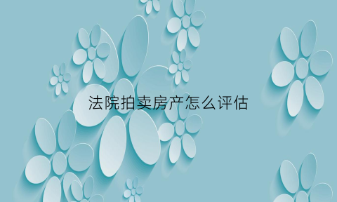 法院拍卖房产怎么评估(法院拍卖房产评估报告送达)