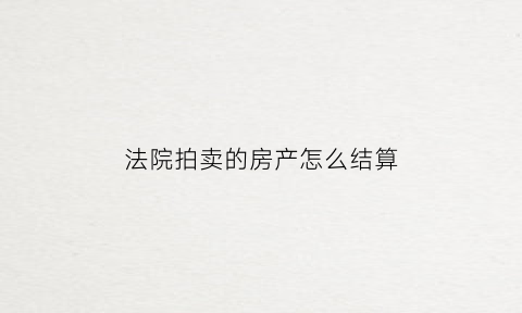 法院拍卖的房产怎么结算(法院拍卖房子正常流程多久时间)