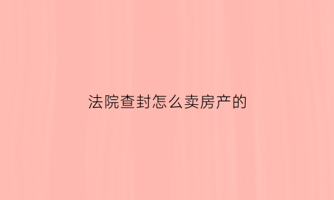 法院查封怎么卖房产的(法院查封怎么卖房产的钱呢)