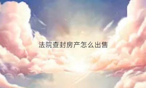 法院查封房产怎么出售(法院查封的房子怎么交易)