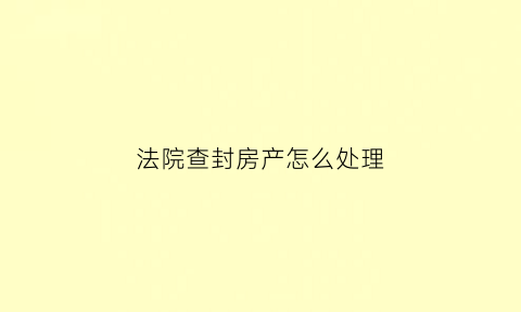 法院查封房产怎么处理(法院查封房子的具体流程时间)