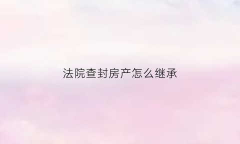 法院查封房产怎么继承(法院查封的房子所有权归谁)