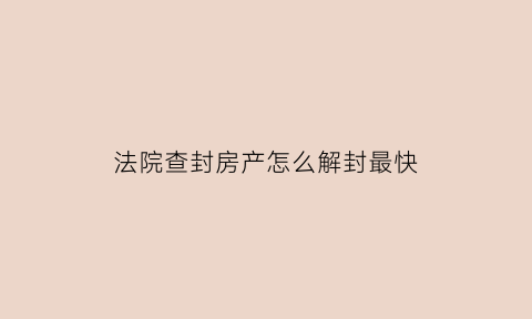 法院查封房产怎么解封最快(法院查封房产如何解封)