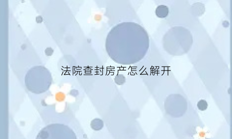 法院查封房产怎么解开(法院查封了的房子怎样解封)