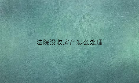 法院没收房产怎么处理(法院没收的个人财产怎么处理)