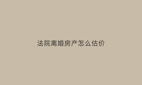 法院离婚房产怎么估价(离婚法院怎样评估房价)