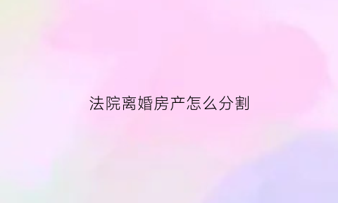 法院离婚房产怎么分割(法院离婚房产怎么分割的)