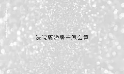 法院离婚房产怎么算(法院离婚房产算财产吗)