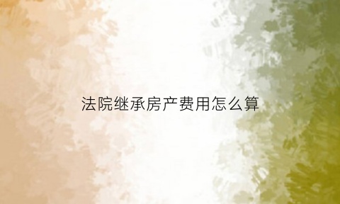 法院继承房产费用怎么算(法院继承房产简易程序)