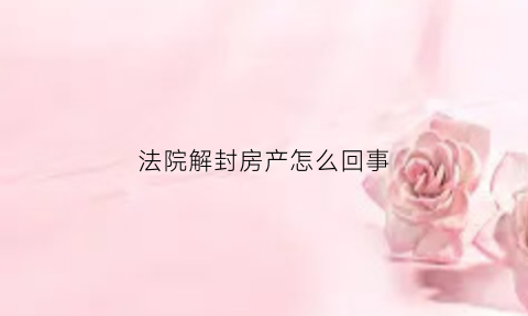 法院解封房产怎么回事(法院解封房产程序以及时间)