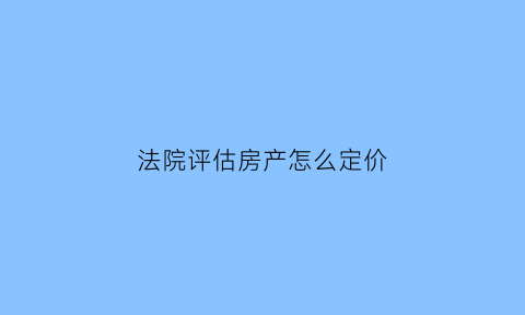 法院评估房产怎么定价(法院评估房子是什么意思)
