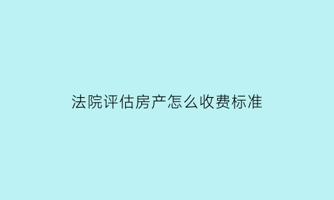 法院评估房产怎么收费标准(法院房产评估费用收费标准)