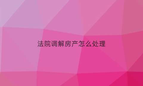 法院调解房产怎么处理(法院调解房产怎么处理流程)