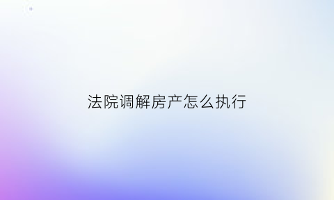 法院调解房产怎么执行(法院调解书房产过户流程)