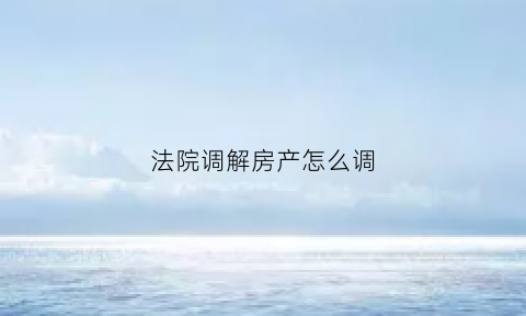 法院调解房产怎么调(法院调解房产怎么调解)