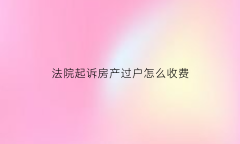 法院起诉房产过户怎么收费(到法院起诉房产过户怎么收费)