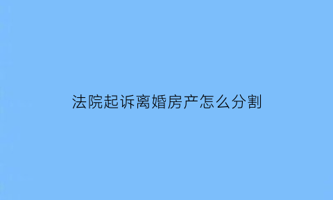 法院起诉离婚房产怎么分割(起诉离婚房子判给谁)
