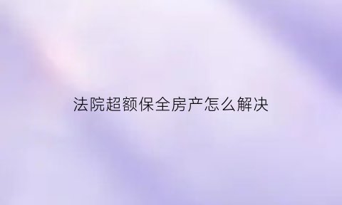 法院超额保全房产怎么解决(超额保全怎么办)