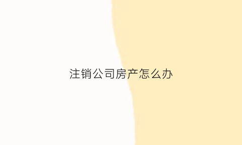 注销公司房产怎么办(公司注销了房产证怎么办)