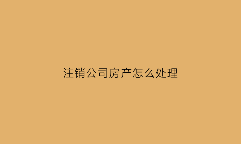 注销公司房产怎么处理(注销公司房产怎么处理的)