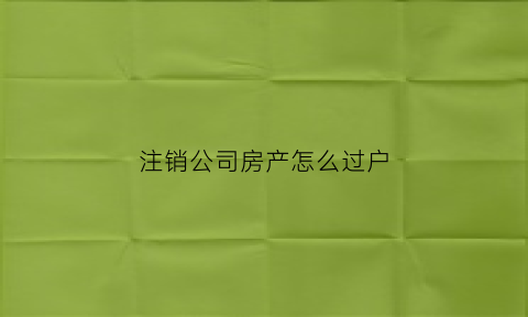 注销公司房产怎么过户(公司注销房产如何转给个人)