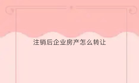 注销后企业房产怎么转让(企业已注销房产还能过户吗)