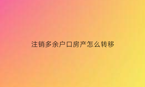 注销多余户口房产怎么转移(注销户口房子还能过户吗)