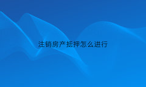 注销房产抵押怎么进行(注销房子抵押登记所需资料)