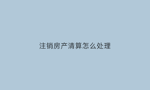 注销房产清算怎么处理(房屋产权注销后产权归谁)