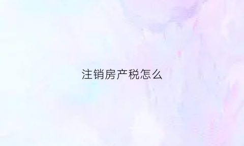 注销房产税怎么(注销房产税怎么缴纳)