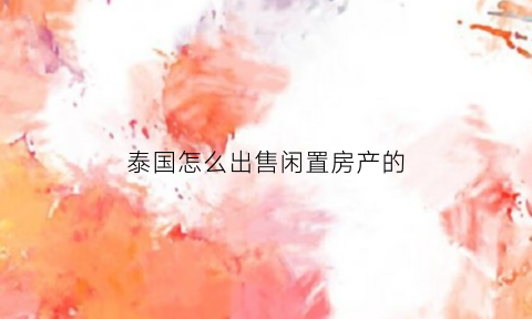 泰国怎么出售闲置房产的(泰国购置房产)