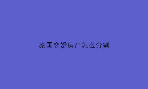 泰国离婚房产怎么分割(泰国婚姻法财产分割)