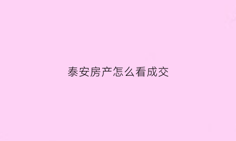 泰安房产怎么看成交(泰安市每日房屋交易记录)