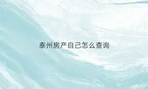 泰州房产自己怎么查询(泰兴房产证查询)