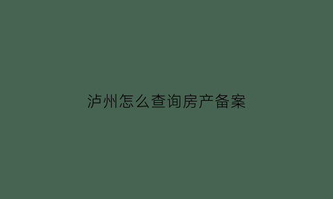 泸州怎么查询房产备案(泸州房管局备案查询)