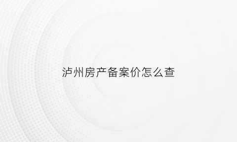 泸州房产备案价怎么查(泸州商品房备案价格查询)