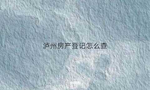 泸州房产登记怎么查(泸州市房产证网上查询)