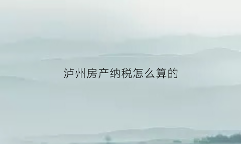 泸州房产纳税怎么算的(泸州房产纳税怎么算的啊)