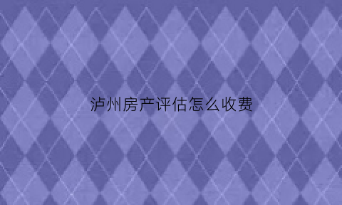 泸州房产评估怎么收费(泸州房产评估公司有哪些)