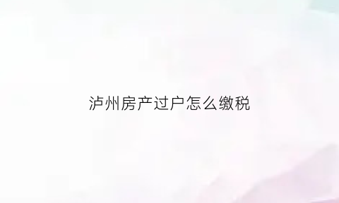 泸州房产过户怎么缴税(泸州房产过户怎么缴税的)