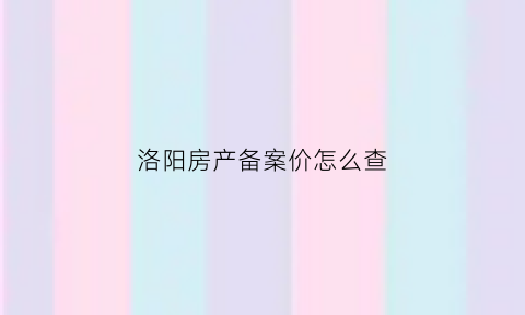 洛阳房产备案价怎么查(洛阳市房管局备案价查询)