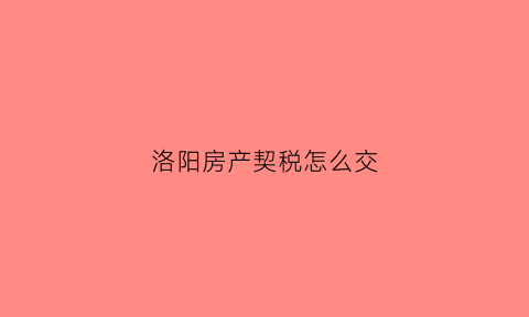 洛阳房产契税怎么交(洛阳房产契税交了怎么查询发票信息)
