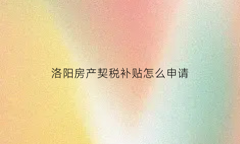 洛阳房产契税补贴怎么申请(洛阳契税办理流程)